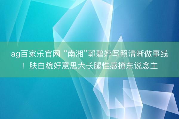 ag百家乐官网 “南湘”郭碧婷写照清晰做事线！肤白貌好意思大长腿性感撩东说念主
