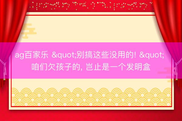 ag百家乐 "别搞这些没用的! " 咱们欠孩子的, 岂止是一个发明盒