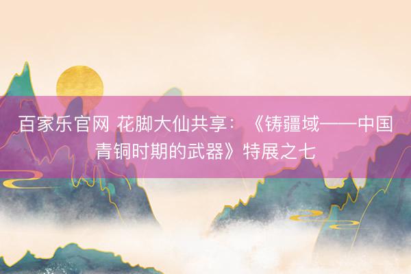 百家乐官网 花脚大仙共享：《铸疆域——中国青铜时期的武器》特展之七