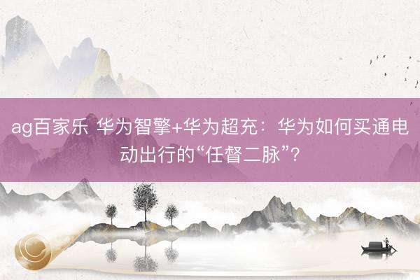 ag百家乐 华为智擎+华为超充：华为如何买通电动出行的“任督二脉”？