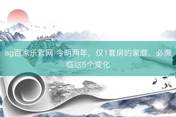 ag百家乐官网 今明两年，仅1套房的家庭，必濒临这5个变化