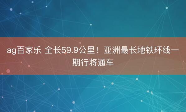ag百家乐 全长59.9公里！亚洲最长地铁环线一期行将通车