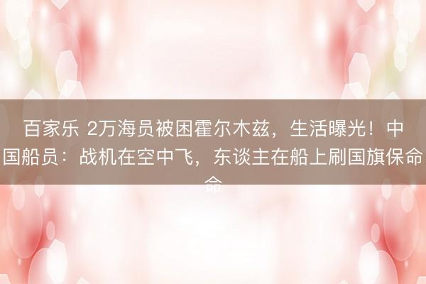 百家乐 2万海员被困霍尔木兹，生活曝光！中国船员：战机在空中飞，东谈主在船上刷国旗保命